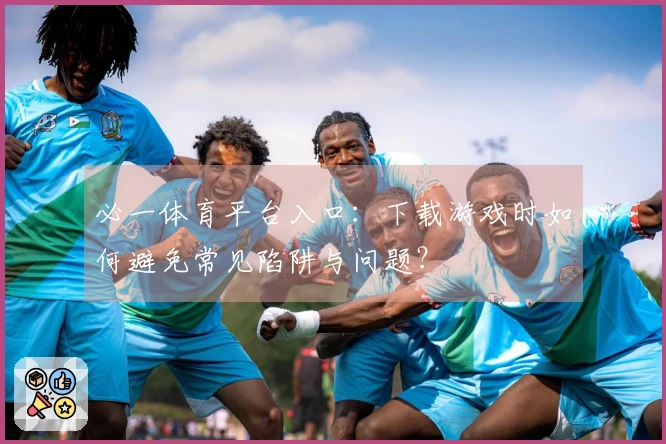 必一体育平台入口：下载游戏时如何避免常见陷阱与问题？