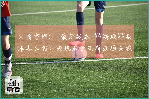 火博官网：[最新版本]XX游戏XX副本怎么打？老玩家亲测有效通关技巧分享！